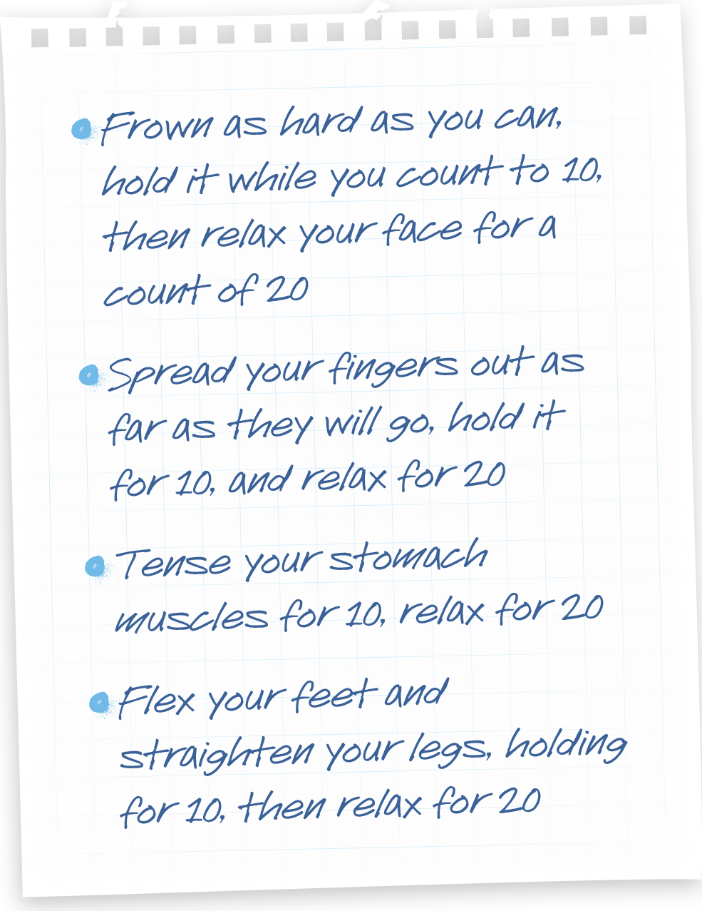 Frown as hard as you can, hold it while you count to 1o, then relax your face for a count of 20. Spread your fingers out as far as they will go, hold it for 10, and relax for 20. Tense your stomach muscles for 10, relax for 20, flex your feet and straighten your legs for 10, then relax for 20